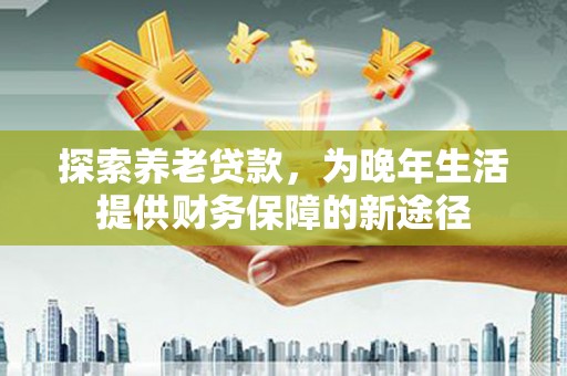 茌平探索养老贷款，为晚年生活提供财务保障的新途径