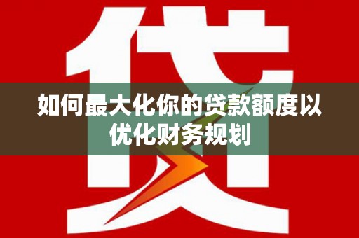 茌平如何最大化你的贷款额度以优化财务规划
