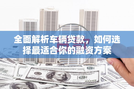 茌平全面解析车辆贷款，如何选择最适合你的融资方案
